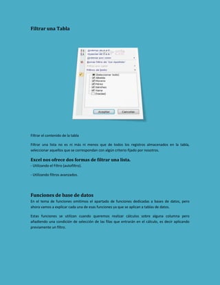 Filtrar una Tabla

Filtrar el contenido de la tabla
Filtrar una lista no es ni más ni menos que de todos los registros almacenados en la tabla,
seleccionar aquellos que se correspondan con algún criterio fijado por nosotros.

Excel nos ofrece dos formas de filtrar una lista.
- Utilizando el Filtro (autofiltro).
- Utilizando filtros avanzados.

Funciones de base de datos
En el tema de funciones omitimos el apartado de funciones dedicadas a bases de datos, pero
ahora vamos a explicar cada una de esas funciones ya que se aplican a tablas de datos.
Estas funciones se utilizan cuando queremos realizar cálculos sobre alguna columna pero
añadiendo una condición de selección de las filas que entrarán en el cálculo, es decir aplicando
previamente un filtro.

 