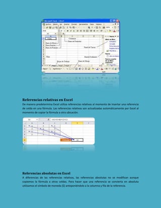Referencias relativas en Excel
De manera predetermina Excel utiliza referencias relativas al momento de insertar una referencia
de celda en una fórmula. Las referencias relativas son actualizadas automáticamente por Excel al
momento de copiar la fórmula a otra ubicación.

Referencias absolutas en Excel
A diferencias de las referencias relativas, las referencias absolutas no se modifican aunque
copiemos la fórmula a otras celdas. Para hacer que una referencia se convierta en absoluta
utilizamos el símbolo de moneda ($) anteponiéndolo a la columna y fila de la referencia.

 
