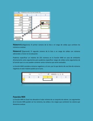Número1(obligatorio): El primer número de la lista o el rango de celdas que contiene los
números a evaluar.

Número2 (opcional): El segundo número de la lista o un rango de celdas con números
adicionales a incluir en la evaluación.
Podemos especificar un máximo de 255 números en la función MAX en caso de enlistarlos
directamente como argumentos pero podemos especificar rangos de celdas como argumentos de
la función que a su vez pueden contener varios números que serán evaluados.
La función MAX considera números negativos y el cero, por lo que dentro de una lista de números
negativos el valor máximo podría ser el cero.

Función MIN
La función MIN en Excel nos devuelve el valor mínimo de un conjunto de valores. Los argumentos
de la función MIN pueden ser los números, las celdas o los rangos que contienen los valores que
deseamos evaluar.

 