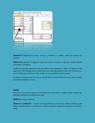 Número1 (obligatorio): El primer número a considerar o la celda o rango que contiene los
números.

Número2 (opcional): El segundo número de la lista o la celda o rango que contiene valores
adicionales a considerar.
A partir del segundo argumento todos los demás serán opcionales y hasta un máximo de 255
argumentos. Sin embargo, esto no quiere decir que solamente podemos incluir 255 números en la
función MIN ya que podremos indicar rangos con una cantidad de números mayor.
Al realizar la evaluación de los números especificados la función MIN tomará en cuenta también
los números negativos y el cero.

Moda
Devuelve el valor que se repite con más frecuencia en una matriz o rango de datos. Al igual que
MEDIANA, MODA es una medida de posición.

MODA (número1; número2)
Número1, número2 son de 1 a 30 argumentos cuya moda desea calcular. También puede
utilizar una matriz única o una referencia matricial en lugar de argumentos separados con punto y
coma.

 
