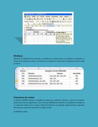 Mediana
Devuelve la mediana de los números. La mediana es el número que se encuentra en medio de un
conjunto de números, es decir, la mitad de los números es mayor que la mediana y la otra mitad
es menor.

Funciones de contar
La función CONTAR cuenta la cantidad de celdas que contienen números y cuenta los números
dentro de la lista de argumentos. Use la función CONTAR para obtener la cantidad de entradas en
un campo de número de un rango o matriz de números. Por ejemplo, puede escribir la siguiente
fórmula para contar los números en el rango A1:A20:
=CONTAR (A1:A20)

 