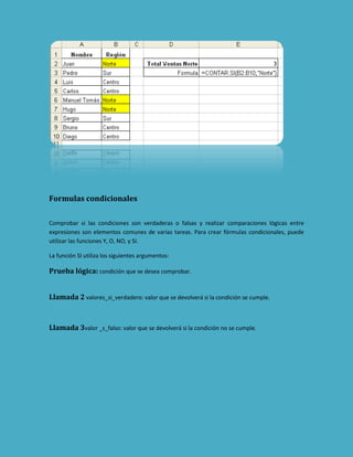 Formulas condicionales
Comprobar si las condiciones son verdaderas o falsas y realizar comparaciones lógicas entre
expresiones son elementos comunes de varias tareas. Para crear fórmulas condicionales, puede
utilizar las funciones Y, O, NO, y SI.
La función SI utiliza los siguientes argumentos:

Prueba lógica: condición que se desea comprobar.
Llamada 2 valores_si_verdadero: valor que se devolverá si la condición se cumple.

Llamada 3valor _s_falso: valor que se devolverá si la condición no se cumple.

 