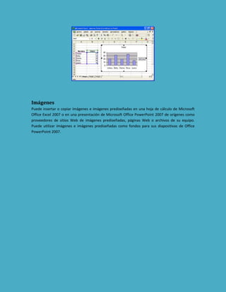 Imágenes
Puede insertar o copiar imágenes e imágenes prediseñadas en una hoja de cálculo de Microsoft
Office Excel 2007 o en una presentación de Microsoft Office PowerPoint 2007 de orígenes como
proveedores de sitios Web de imágenes prediseñadas, páginas Web o archivos de su equipo.
Puede utilizar imágenes e imágenes prediseñadas como fondos para sus diapositivas de Office
PowerPoint 2007.

 