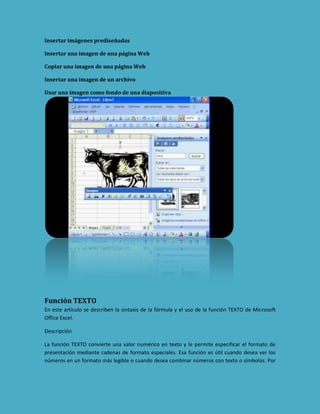 Insertar imágenes prediseñadas
Insertar una imagen de una página Web
Copiar una imagen de una página Web
Insertar una imagen de un archivo
Usar una imagen como fondo de una diapositiva

Función TEXTO
En este artículo se describen la sintaxis de la fórmula y el uso de la función TEXTO de Microsoft
Office Excel.
Descripción
La función TEXTO convierte una valor numérico en texto y le permite especificar el formato de
presentación mediante cadenas de formato especiales. Esa función es útil cuando desea ver los
números en un formato más legible o cuando desea combinar números con texto o símbolos. Por

 