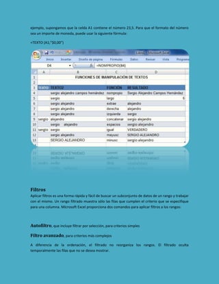 ejemplo, supongamos que la celda A1 contiene el número 23,5. Para que el formato del número
sea un importe de moneda, puede usar la siguiente fórmula:
=TEXTO (A1;"$0,00")

Filtros
Aplicar filtros es una forma rápida y fácil de buscar un subconjunto de datos de un rango y trabajar
con el mismo. Un rango filtrado muestra sólo las filas que cumplen el criterio que se especifique
para una columna. Microsoft Excel proporciona dos comandos para aplicar filtros a los rangos:

Autofiltro, que incluye filtrar por selección, para criterios simples
Filtro avanzado, para criterios más complejos
A diferencia de la ordenación, el filtrado no reorganiza los rangos. El filtrado oculta
temporalmente las filas que no se desea mostrar.

 