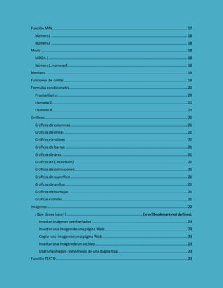 Función MIN ...................................................................................................................................... 17
Número1 ....................................................................................................................................... 18
Número2 ....................................................................................................................................... 18
Moda ................................................................................................................................................. 18
MODA ( .......................................................................................................................................... 18
Número1, número2,...................................................................................................................... 18
Mediana ............................................................................................................................................ 19
Funciones de contar .......................................................................................................................... 19
Formulas condicionales ..................................................................................................................... 20
Prueba lógica: ................................................................................................................................ 20
Llamada 2 ...................................................................................................................................... 20
Llamada 3 ...................................................................................................................................... 20
Gráficos ............................................................................................................................................. 21
Gráficos de columnas .................................................................................................................... 21
Gráficos de líneas .......................................................................................................................... 21
Gráficos circulares ......................................................................................................................... 21
Gráficos de barras ......................................................................................................................... 21
Gráficos de área ............................................................................................................................ 21
Gráficos XY (Dispersión) ................................................................................................................ 21
Gráficos de cotizaciones................................................................................................................ 21
Gráficos de superficie .................................................................................................................... 21
Gráficos de anillos ......................................................................................................................... 21
Gráficos de burbujas ..................................................................................................................... 21
Gráficos radiales ............................................................................................................................ 21
Imágenes ........................................................................................................................................... 22
¿Qué desea hacer? ............................................................................Error! Bookmark not defined.
Insertar imágenes prediseñadas ............................................................................................... 23
Insertar una imagen de una página Web .................................................................................. 23
Copiar una imagen de una página Web .................................................................................... 23
Insertar una imagen de un archivo ........................................................................................... 23
Usar una imagen como fondo de una diapositiva..................................................................... 23
Función TEXTO .................................................................................................................................. 23

 