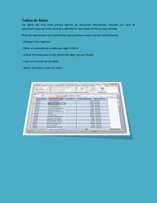 Tablas de Datos
Las tablas son muy útiles porque además de almacenar información, incluyen una serie de
operaciones que permiten analizar y administrar esos datos de forma muy cómoda.
Entre las operaciones más interesantes que podemos realizar con las listas tenemos:
- Ordenar la los registros.
- Filtrar el contenido de la tabla por algún criterio.
- Utilizar fórmulas para la lista añadiendo algún tipo de filtrado.
- Crear un resumen de los datos.
- Aplicar formatos a todos los datos.

 