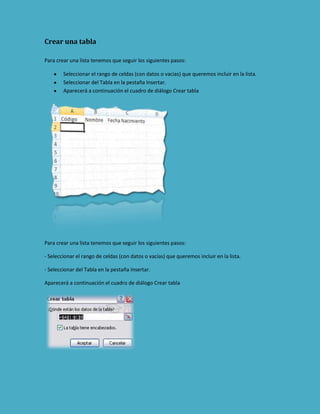 Crear una tabla
Para crear una lista tenemos que seguir los siguientes pasos:
Seleccionar el rango de celdas (con datos o vacías) que queremos incluir en la lista.
Seleccionar del Tabla en la pestaña Insertar.
Aparecerá a continuación el cuadro de diálogo Crear tabla

Para crear una lista tenemos que seguir los siguientes pasos:
- Seleccionar el rango de celdas (con datos o vacías) que queremos incluir en la lista.
- Seleccionar del Tabla en la pestaña Insertar.
Aparecerá a continuación el cuadro de diálogo Crear tabla

 