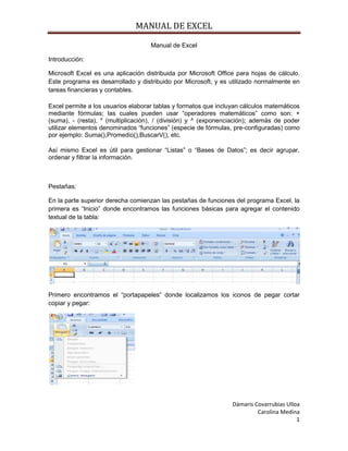 MANUAL DE EXCEL
Manual de Excel
Introducción:
Microsoft Excel es una aplicación distribuida por Microsoft Office para hojas de cálculo.
Este programa es desarrollado y distribuido por Microsoft, y es utilizado normalmente en
tareas financieras y contables.
Excel permite a los usuarios elaborar tablas y formatos que incluyan cálculos matemáticos
mediante fórmulas; las cuales pueden usar “operadores matemáticos” como son: +
(suma), - (resta), * (multiplicación), / (división) y ^ (exponenciación); además de poder
utilizar elementos denominados “funciones” (especie de fórmulas, pre-configuradas) como
por ejemplo: Suma(),Promedio(),BuscarV(), etc.
Así mismo Excel es útil para gestionar “Listas” o “Bases de Datos”; es decir agrupar,
ordenar y filtrar la información.

Pestañas:
En la parte superior derecha comienzan las pestañas de funciones del programa Excel, la
primera es “Inicio” donde encontramos las funciones básicas para agregar el contenido
textual de la tabla:

Primero encontramos el “portapapeles” donde localizamos los iconos de pegar cortar
copiar y pegar:

Dámaris Covarrubias Ulloa
Carolina Medina
1

 