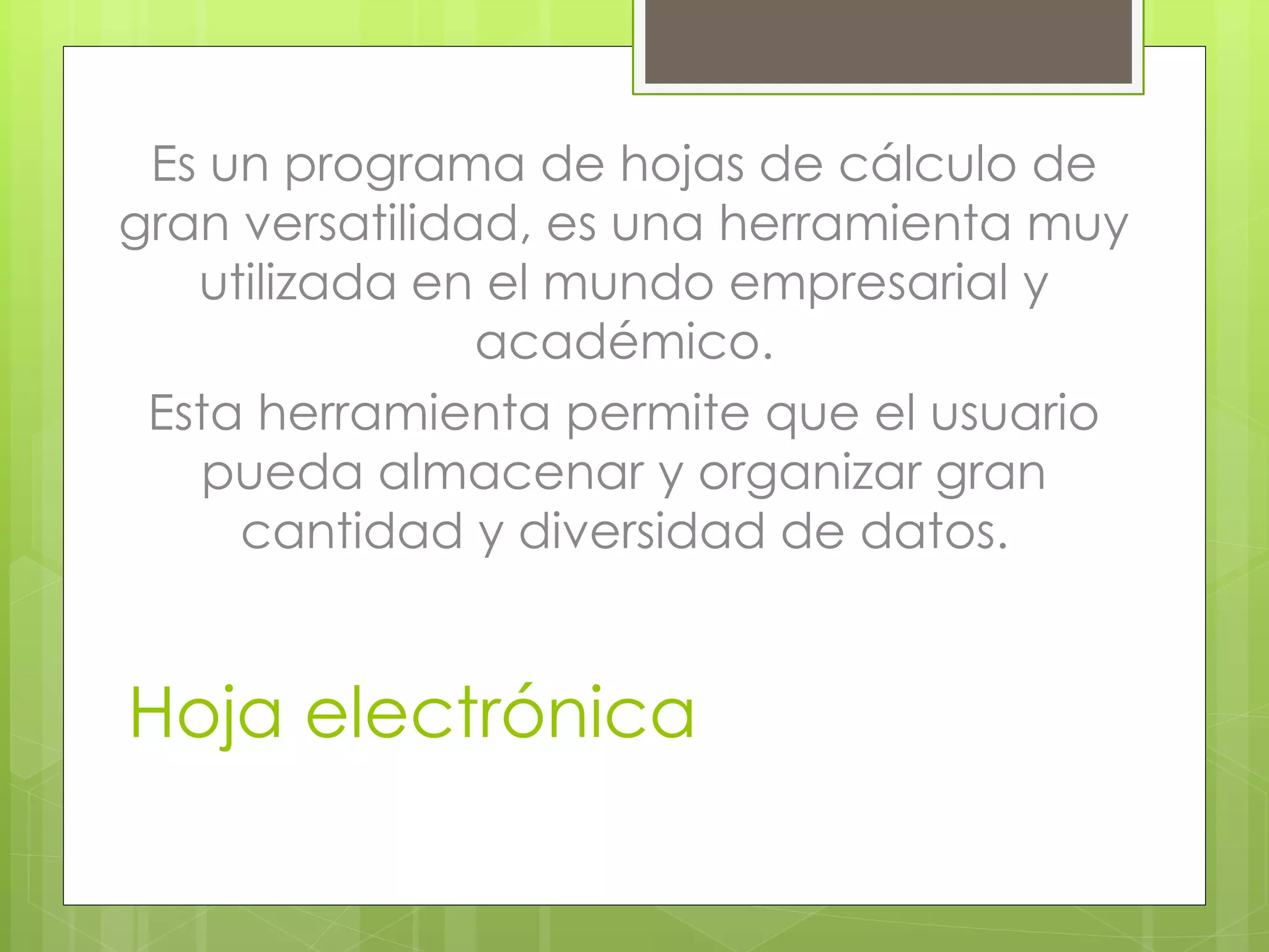 Hoja electrónica
Es un programa de hojas de cálculo de
gran versatilidad, es una herramienta muy
utilizada en el mundo empresarial y
académico.
Esta herramienta permite que el usuario
pueda almacenar y organizar gran
cantidad y diversidad de datos.