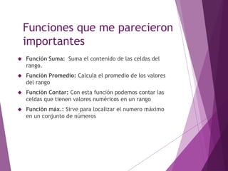 Funciones que me parecieron
importantes
 Función Suma: Suma el contenido de las celdas del
rango.
 Función Promedio: Calcula el promedio de los valores
del rango
 Función Contar: Con esta función podemos contar las
celdas que tienen valores numéricos en un rango
 Función máx.: Sirve para localizar el numero máximo
en un conjunto de números
 