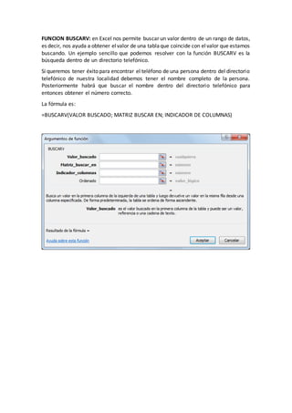 FUNCION BUSCARV: en Excel nos permite buscar un valor dentro de un rango de datos,
es decir, nos ayuda a obtener elvalor de una tablaque coincide con elvalor que estamos
buscando. Un ejemplo sencillo que podemos resolver con la función BUSCARV es la
búsqueda dentro de un directorio telefónico.
Si queremos tener éxito para encontrar el teléfono de una persona dentro del directorio
telefónico de nuestra localidad debemos tener el nombre completo de la persona.
Posteriormente habrá que buscar el nombre dentro del directorio telefónico para
entonces obtener el número correcto.
La fórmula es:
=BUSCARV(VALOR BUSCADO; MATRIZ BUSCAR EN; INDICADOR DE COLUMNAS)
 