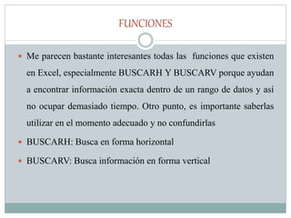 FUNCIONES
 Me parecen bastante interesantes todas las funciones que existen
en Excel, especialmente BUSCARH Y BUSCARV porque ayudan
a encontrar información exacta dentro de un rango de datos y así
no ocupar demasiado tiempo. Otro punto, es importante saberlas
utilizar en el momento adecuado y no confundirlas
 BUSCARH: Busca en forma horizontal
 BUSCARV: Busca información en forma vertical
 
