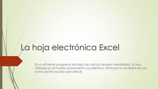 La hoja electrónica Excel
Es un eficiente programa de hojas de calculo de gran versatilidad. Es muy
utilizada en el mundo empresarial y académico, tanto por su facilidad de uso
como por las ayudas que ofrece.
 