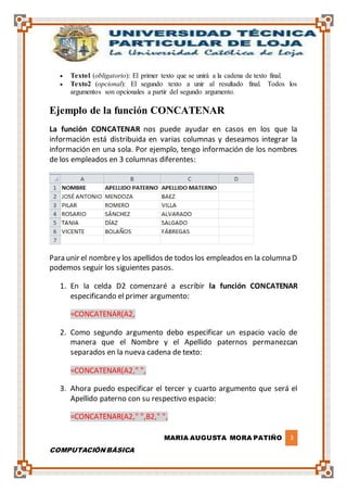 MARIA AUGUSTA MORA PATIÑO 3
COMPUTACIÓN BÁSICA
 Texto1 (obligatorio): El primer texto que se unirá a la cadena de texto final.
 Texto2 (opcional): El segundo texto a unir al resultado final. Todos los
argumentos son opcionales a partir del segundo argumento.
Ejemplo de la función CONCATENAR
La función CONCATENAR nos puede ayudar en casos en los que la
información está distribuida en varias columnas y deseamos integrar la
información en una sola. Por ejemplo, tengo información de los nombres
de los empleados en 3 columnas diferentes:
Para unir el nombrey los apellidos de todos los empleados en la columna D
podemos seguir los siguientes pasos.
1. En la celda D2 comenzaré a escribir la función CONCATENAR
especificando el primer argumento:
=CONCATENAR(A2,
2. Como segundo argumento debo especificar un espacio vacío de
manera que el Nombre y el Apellido paternos permanezcan
separados en la nueva cadena de texto:
=CONCATENAR(A2," ",
3. Ahora puedo especificar el tercer y cuarto argumento que será el
Apellido paterno con su respectivo espacio:
=CONCATENAR(A2," ",B2," ",
 