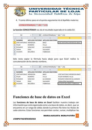 MARIA AUGUSTA MORA PATIÑO 4
COMPUTACIÓN BÁSICA
4. Y como último paso en el quinto argumento irá el Apellido materno:
=CONCATENAR(A2," ",B2," ",C2)
La función CONCATENAR nos da el resultado esperado en la celda D2:
Sólo resta copiar la fórmula hacia abajo para que Excel realice la
concatenación de los demás nombres.
Funciones de base de datos en Excel
Las funciones de base de datos en Excel facilitan nuestro trabajo con
información que está organizada como una base de datos, es decir, que se
encuentra en un rango de celdas donde la primera fila tiene los títulos de
cada columna. Estas funciones nos permiten contar, sumar, multiplicar los
 