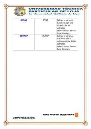 MARIA AUGUSTA MORA PATIÑO 7
COMPUTACIÓN BÁSICA
BDVAR DVAR Calcula la varianza
basándoseen una
muestra de las
entradas
seleccionadas de una
base de datos.
BDVARP DVARP Calcula la varianza
basándoseen la
población total de las
entradas
seleccionadas de una
base de datos.
 