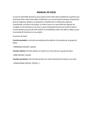 MANUAL DE EXCEL
Lo que he aprendido de Excel es que ayudo mucho sobre datos estadísticos o graficas que
queramos hacer sobre estos datos estadísticos y es una herramienta de gran importancia
para los negocios, debido a su aplicación y simplificación en diferentes aspectos
cuantitativos y el ahorro de tiempo. Lo malo es que es un poco difícil de ingresar las
variables en las funciones se me hizo un poco complicado hacerlo pero Excel te ahorra
mucho tiempo ya que te permite realizar la contabilidad, análisis de datos o tablas ya que
la variedad de funciones es muy amplia.
Funciones de Excel:
Función promedio: La función promedio permite obtener el promedio de un grupo de
datos.
=PROMEDIO (VALOR1: ValorN)
Función máximo: Permite obtener el máximo o el más alto de un grupo de datos.
=MAX (VALOR1: ValorN)
Función concatenar: Esta función permite unir varios elementos de texto en uno solo.
=CONCATENAR (TEXTO1; TEXTO2;…)
 