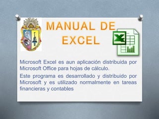 Microsoft Excel es aun aplicación distribuida por
Microsoft Office para hojas de cálculo.
Este programa es desarrollado y distribuido por
Microsoft y es utilizado normalmente en tareas
financieras y contables
 