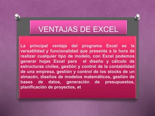 VENTAJAS DE EXCEL
La principal ventaja del programa Excel es la
versatilidad y funcionalidad que presenta a la hora de
realizar cualquier tipo de modelo, con Excel podemos
generar hojas Excel para el diseño y cálculo de
estructuras civiles, gestión y control de la contabilidad
de una empresa, gestión y control de los stocks de un
almacén, diseños de modelos matemáticos, gestión de
bases de datos, generación de presupuestos,
planificación de proyectos, et
 