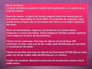 Barra de títulos
La barra de títulos muestra el nombre de la aplicación y el nombre de la
hoja de cálculo.
Barra de menús: La barra de menús muestra todos los menús que se
encuentran disponibles en Excel 2003. El contenido de cualquier menú
puede verse al hacer clic en el nombre del menú con el botón izquierdo
del ratón.
Barra de herramientas: Algunos comandos de los menús tienen
imágenes o iconos asociados. Estas imágenes también pueden aparecer
como atajos en la barra de herramientas.
Títulos de las columnas: Una hoja de cálculo de Excel tiene 256
columnas en total, cada una de las cuales está identificada por una letra
o combinación de letras.
Títulos de las filas Una hoja de cálculo de Excel tiene 65.536 filas en total,
cada una de las cuales está identificada por un número.
Cuadro de nombres: Muestra la dirección de la selección actual o de la
celda activa
 