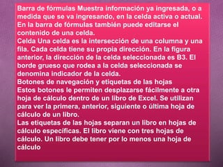 Barra de fórmulas Muestra información ya ingresada, o a
medida que se va ingresando, en la celda activa o actual.
En la barra de fórmulas también puede editarse el
contenido de una celda.
Celda Una celda es la intersección de una columna y una
fila. Cada celda tiene su propia dirección. En la figura
anterior, la dirección de la celda seleccionada es B3. El
borde grueso que rodea a la celda seleccionada se
denomina indicador de la celda.
Botones de navegación y etiquetas de las hojas
Estos botones le permiten desplazarse fácilmente a otra
hoja de cálculo dentro de un libro de Excel. Se utilizan
para ver la primera, anterior, siguiente o última hoja de
cálculo de un libro.
Las etiquetas de las hojas separan un libro en hojas de
cálculo específicas. El libro viene con tres hojas de
cálculo. Un libro debe tener por lo menos una hoja de
cálculo
 