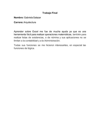 Trabajo Final
Nombre: Gabriela Salazar
Carrera: Arquitectura
Aprender sobre Excel me fue de mucha ayuda ya que es una
herramienta fácil para realizar operaciones matemáticas, también para
realizar listas de existencias, o de nómina y sus aplicaciones no se
limitan a la contabilidad y a la Administración.
Todas sus funciones se me hicieron interesantes, en especial las
funciones de lógica.
 