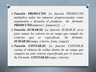 O Función PRODUCTO: La función PRODUCTO
multiplica todos los números proporcionados como
argumentos y devuelve el producto. Su fórmula:
PRODUCTO(número1; [número2]; ...)
O Función SUMAR.SI: La función SUMAR.SI sirve
para sumar los valores en un rango que cumple los
criterios que se especifican. Su fórmula:
SUMAR.SI(rango, criterio, [sum_rango]).
O Función CONTAR.SI: La función CONTAR.SI
cuenta el número de celdas dentro de un rango que
cumplen un solo criterio especificado por el usuario.
Su Fórmula: CONTAR.SI(rango, criterio)
 