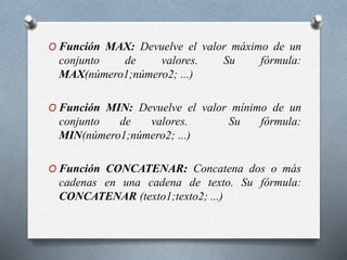 O Función MAX: Devuelve el valor máximo de un
conjunto de valores. Su fórmula:
MAX(número1;número2; ...)
O Función MIN: Devuelve el valor mínimo de un
conjunto de valores. Su fórmula:
MIN(número1;número2; ...)
O Función CONCATENAR: Concatena dos o más
cadenas en una cadena de texto. Su fórmula:
CONCATENAR (texto1;texto2; ...)
 