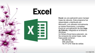 Excel
Excel, es una aplicación para manejar
hojas de cálculos. Este programa fue
desarrollado y distribuido por
Microsoft, y es utilizado normalmente
en tareas financieras y contables.
Excel es una aplicación de tipo hoja
de Cálculo, integrada en el entorno
Windows.
Un fichero Excel tiene extensión .xls
Se compone de varias hojas, cada
hoja puede contener:
65.536 filas
256 columnas.
16.777.216 Total de celdas
 