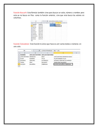Función BuscarV: Esta fórmula también sirve para buscar un valor, número o nombre pero
esta ya no busca en filas como la función anterior, sino que esta busca los valores en
columnas.
Función Concatenar: Esta función lo único que hace es unir varios textos o números en
uno solo.
 