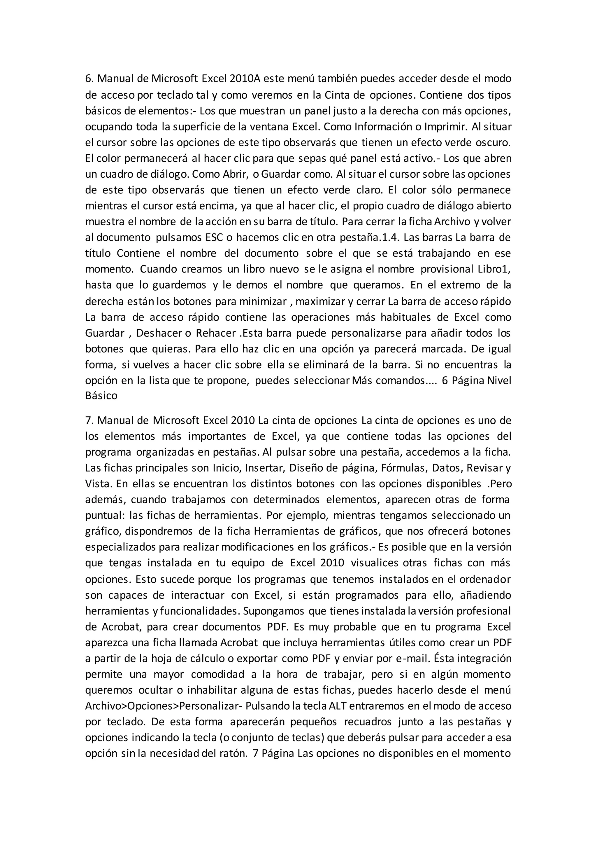 6. Manual de Microsoft Excel 2010A este menú también puedes acceder desde el modo
de acceso por teclado tal y como veremos en la Cinta de opciones. Contiene dos tipos
básicos de elementos:- Los que muestran un panel justo a la derecha con más opciones,
ocupando toda la superficie de la ventana Excel. Como Información o Imprimir. Al situar
el cursor sobre las opciones de este tipo observarás que tienen un efecto verde oscuro.
El color permanecerá al hacer clic para que sepas qué panel está activo.- Los que abren
un cuadro de diálogo. Como Abrir, o Guardar como. Al situar el cursor sobre las opciones
de este tipo observarás que tienen un efecto verde claro. El color sólo permanece
mientras el cursor está encima, ya que al hacer clic, el propio cuadro de diálogo abierto
muestra el nombre de laacción en su barra de título. Para cerrar lafichaArchivo y volver
al documento pulsamos ESC o hacemos clic en otra pestaña.1.4. Las barras La barra de
título Contiene el nombre del documento sobre el que se está trabajando en ese
momento. Cuando creamos un libro nuevo se le asigna el nombre provisional Libro1,
hasta que lo guardemos y le demos el nombre que queramos. En el extremo de la
derecha están los botones para minimizar , maximizar y cerrar La barra de acceso rápido
La barra de acceso rápido contiene las operaciones más habituales de Excel como
Guardar , Deshacer o Rehacer .Esta barra puede personalizarse para añadir todos los
botones que quieras. Para ello haz clic en una opción ya parecerá marcada. De igual
forma, si vuelves a hacer clic sobre ella se eliminará de la barra. Si no encuentras la
opción en la lista que te propone, puedes seleccionar Más comandos.... 6 Página Nivel
Básico
7. Manual de Microsoft Excel 2010 La cinta de opciones La cinta de opciones es uno de
los elementos más importantes de Excel, ya que contiene todas las opciones del
programa organizadas en pestañas. Al pulsar sobre una pestaña, accedemos a la ficha.
Las fichas principales son Inicio, Insertar, Diseño de página, Fórmulas, Datos, Revisar y
Vista. En ellas se encuentran los distintos botones con las opciones disponibles .Pero
además, cuando trabajamos con determinados elementos, aparecen otras de forma
puntual: las fichas de herramientas. Por ejemplo, mientras tengamos seleccionado un
gráfico, dispondremos de la ficha Herramientas de gráficos, que nos ofrecerá botones
especializados para realizar modificaciones en los gráficos.- Es posible que en la versión
que tengas instalada en tu equipo de Excel 2010 visualices otras fichas con más
opciones. Esto sucede porque los programas que tenemos instalados en el ordenador
son capaces de interactuar con Excel, si están programados para ello, añadiendo
herramientas y funcionalidades. Supongamos que tienes instaladalaversión profesional
de Acrobat, para crear documentos PDF. Es muy probable que en tu programa Excel
aparezca una ficha llamada Acrobat que incluya herramientas útiles como crear un PDF
a partir de la hoja de cálculo o exportar como PDF y enviar por e-mail. Ésta integración
permite una mayor comodidad a la hora de trabajar, pero si en algún momento
queremos ocultar o inhabilitar alguna de estas fichas, puedes hacerlo desde el menú
Archivo>Opciones>Personalizar- Pulsando la teclaALT entraremos en elmodo de acceso
por teclado. De esta forma aparecerán pequeños recuadros junto a las pestañas y
opciones indicando la tecla (o conjunto de teclas) que deberás pulsar para acceder a esa
opción sin la necesidad del ratón. 7 Página Las opciones no disponibles en el momento
 