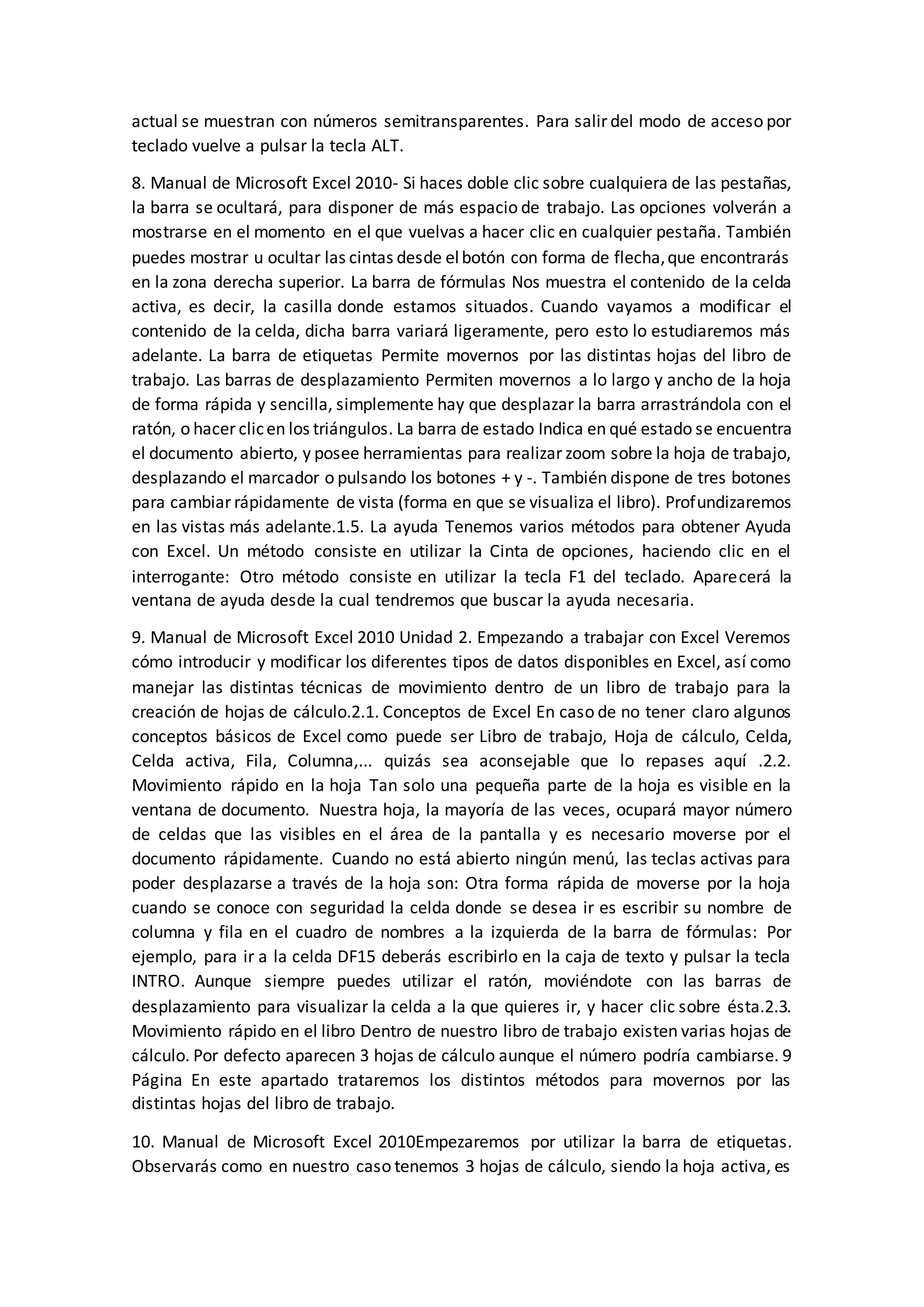 actual se muestran con números semitransparentes. Para salir del modo de acceso por
teclado vuelve a pulsar la tecla ALT.
8. Manual de Microsoft Excel 2010- Si haces doble clic sobre cualquiera de las pestañas,
la barra se ocultará, para disponer de más espacio de trabajo. Las opciones volverán a
mostrarse en el momento en el que vuelvas a hacer clic en cualquier pestaña. También
puedes mostrar u ocultar las cintas desde elbotón con forma de flecha,que encontrarás
en la zona derecha superior. La barra de fórmulas Nos muestra el contenido de la celda
activa, es decir, la casilla donde estamos situados. Cuando vayamos a modificar el
contenido de la celda, dicha barra variará ligeramente, pero esto lo estudiaremos más
adelante. La barra de etiquetas Permite movernos por las distintas hojas del libro de
trabajo. Las barras de desplazamiento Permiten movernos a lo largo y ancho de la hoja
de forma rápida y sencilla, simplemente hay que desplazar la barra arrastrándola con el
ratón, o hacer clicen los triángulos. La barra de estado Indica en qué estado se encuentra
el documento abierto, y posee herramientas para realizar zoom sobre la hoja de trabajo,
desplazando el marcador o pulsando los botones + y -. También dispone de tres botones
para cambiar rápidamente de vista (forma en que se visualiza el libro). Profundizaremos
en las vistas más adelante.1.5. La ayuda Tenemos varios métodos para obtener Ayuda
con Excel. Un método consiste en utilizar la Cinta de opciones, haciendo clic en el
interrogante: Otro método consiste en utilizar la tecla F1 del teclado. Aparecerá la
ventana de ayuda desde la cual tendremos que buscar la ayuda necesaria.
9. Manual de Microsoft Excel 2010 Unidad 2. Empezando a trabajar con Excel Veremos
cómo introducir y modificar los diferentes tipos de datos disponibles en Excel, así como
manejar las distintas técnicas de movimiento dentro de un libro de trabajo para la
creación de hojas de cálculo.2.1. Conceptos de Excel En caso de no tener claro algunos
conceptos básicos de Excel como puede ser Libro de trabajo, Hoja de cálculo, Celda,
Celda activa, Fila, Columna,... quizás sea aconsejable que lo repases aquí .2.2.
Movimiento rápido en la hoja Tan solo una pequeña parte de la hoja es visible en la
ventana de documento. Nuestra hoja, la mayoría de las veces, ocupará mayor número
de celdas que las visibles en el área de la pantalla y es necesario moverse por el
documento rápidamente. Cuando no está abierto ningún menú, las teclas activas para
poder desplazarse a través de la hoja son: Otra forma rápida de moverse por la hoja
cuando se conoce con seguridad la celda donde se desea ir es escribir su nombre de
columna y fila en el cuadro de nombres a la izquierda de la barra de fórmulas: Por
ejemplo, para ir a la celda DF15 deberás escribirlo en la caja de texto y pulsar la tecla
INTRO. Aunque siempre puedes utilizar el ratón, moviéndote con las barras de
desplazamiento para visualizar la celda a la que quieres ir, y hacer clic sobre ésta.2.3.
Movimiento rápido en el libro Dentro de nuestro libro de trabajo existen varias hojas de
cálculo. Por defecto aparecen 3 hojas de cálculo aunque el número podría cambiarse. 9
Página En este apartado trataremos los distintos métodos para movernos por las
distintas hojas del libro de trabajo.
10. Manual de Microsoft Excel 2010Empezaremos por utilizar la barra de etiquetas.
Observarás como en nuestro caso tenemos 3 hojas de cálculo, siendo la hoja activa, es
 