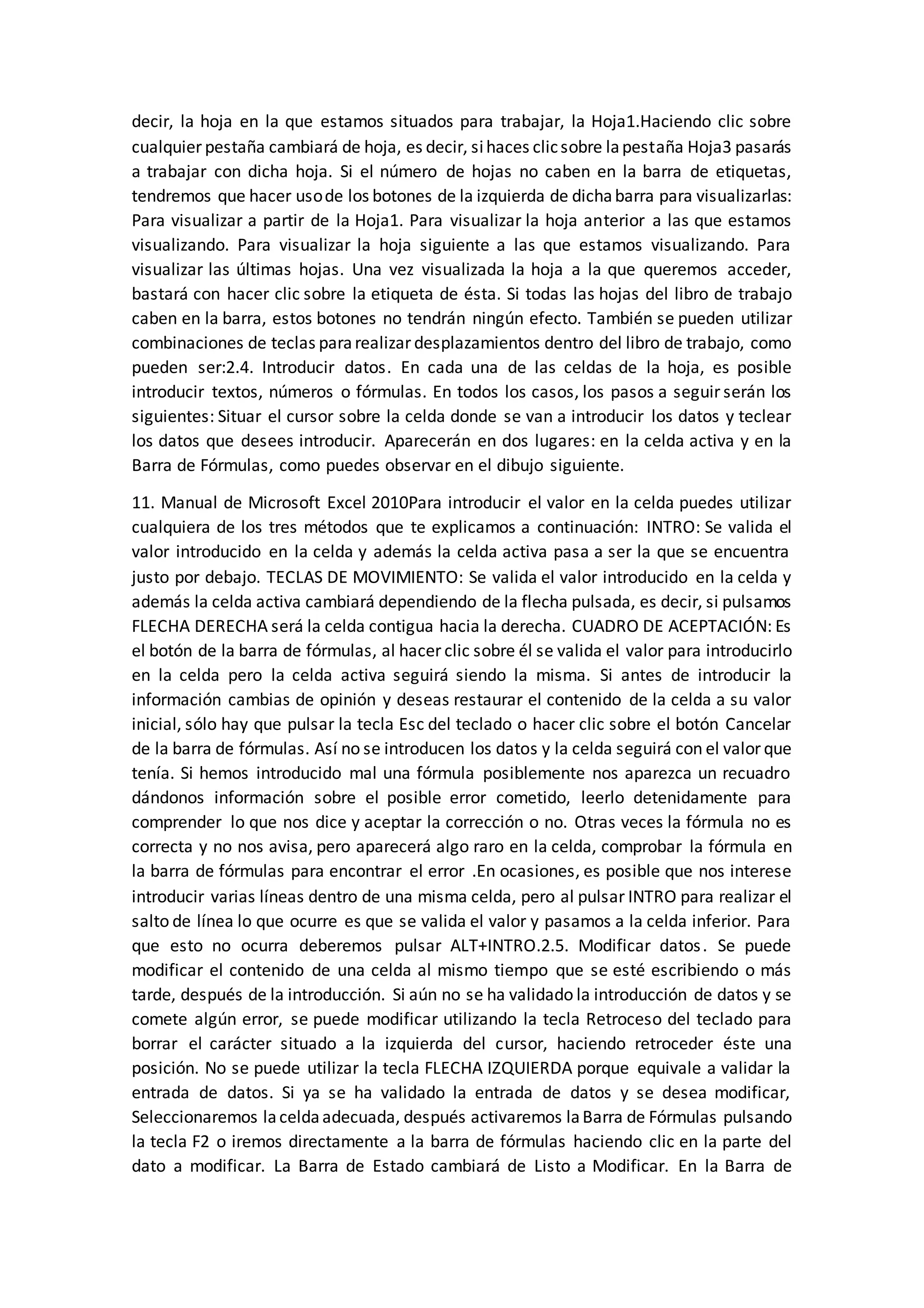 decir, la hoja en la que estamos situados para trabajar, la Hoja1.Haciendo clic sobre
cualquier pestaña cambiará de hoja, es decir, sihaces clicsobre lapestaña Hoja3 pasarás
a trabajar con dicha hoja. Si el número de hojas no caben en la barra de etiquetas,
tendremos que hacer usode los botones de la izquierda de dichabarra para visualizarlas:
Para visualizar a partir de la Hoja1. Para visualizar la hoja anterior a las que estamos
visualizando. Para visualizar la hoja siguiente a las que estamos visualizando. Para
visualizar las últimas hojas. Una vez visualizada la hoja a la que queremos acceder,
bastará con hacer clic sobre la etiqueta de ésta. Si todas las hojas del libro de trabajo
caben en la barra, estos botones no tendrán ningún efecto. También se pueden utilizar
combinaciones de teclas pararealizar desplazamientos dentro del libro de trabajo, como
pueden ser:2.4. Introducir datos. En cada una de las celdas de la hoja, es posible
introducir textos, números o fórmulas. En todos los casos, los pasos a seguir serán los
siguientes: Situar el cursor sobre la celda donde se van a introducir los datos y teclear
los datos que desees introducir. Aparecerán en dos lugares: en la celda activa y en la
Barra de Fórmulas, como puedes observar en el dibujo siguiente.
11. Manual de Microsoft Excel 2010Para introducir el valor en la celda puedes utilizar
cualquiera de los tres métodos que te explicamos a continuación: INTRO: Se valida el
valor introducido en la celda y además la celda activa pasa a ser la que se encuentra
justo por debajo. TECLAS DE MOVIMIENTO: Se valida el valor introducido en la celda y
además la celda activa cambiará dependiendo de la flecha pulsada, es decir, si pulsamos
FLECHA DERECHA será la celda contigua hacia la derecha. CUADRO DE ACEPTACIÓN: Es
el botón de la barra de fórmulas, al hacer clic sobre él se valida el valor para introducirlo
en la celda pero la celda activa seguirá siendo la misma. Si antes de introducir la
información cambias de opinión y deseas restaurar el contenido de la celda a su valor
inicial, sólo hay que pulsar la tecla Esc del teclado o hacer clic sobre el botón Cancelar
de la barra de fórmulas. Así no se introducen los datos y la celda seguirá con el valor que
tenía. Si hemos introducido mal una fórmula posiblemente nos aparezca un recuadro
dándonos información sobre el posible error cometido, leerlo detenidamente para
comprender lo que nos dice y aceptar la corrección o no. Otras veces la fórmula no es
correcta y no nos avisa, pero aparecerá algo raro en la celda, comprobar la fórmula en
la barra de fórmulas para encontrar el error .En ocasiones, es posible que nos interese
introducir varias líneas dentro de una misma celda, pero al pulsar INTRO para realizar el
salto de línea lo que ocurre es que se valida el valor y pasamos a la celda inferior. Para
que esto no ocurra deberemos pulsar ALT+INTRO.2.5. Modificar datos. Se puede
modificar el contenido de una celda al mismo tiempo que se esté escribiendo o más
tarde, después de la introducción. Si aún no se ha validado la introducción de datos y se
comete algún error, se puede modificar utilizando la tecla Retroceso del teclado para
borrar el carácter situado a la izquierda del cursor, haciendo retroceder éste una
posición. No se puede utilizar la tecla FLECHA IZQUIERDA porque equivale a validar la
entrada de datos. Si ya se ha validado la entrada de datos y se desea modificar,
Seleccionaremos laceldaadecuada, después activaremos laBarra de Fórmulas pulsando
la tecla F2 o iremos directamente a la barra de fórmulas haciendo clic en la parte del
dato a modificar. La Barra de Estado cambiará de Listo a Modificar. En la Barra de
 
