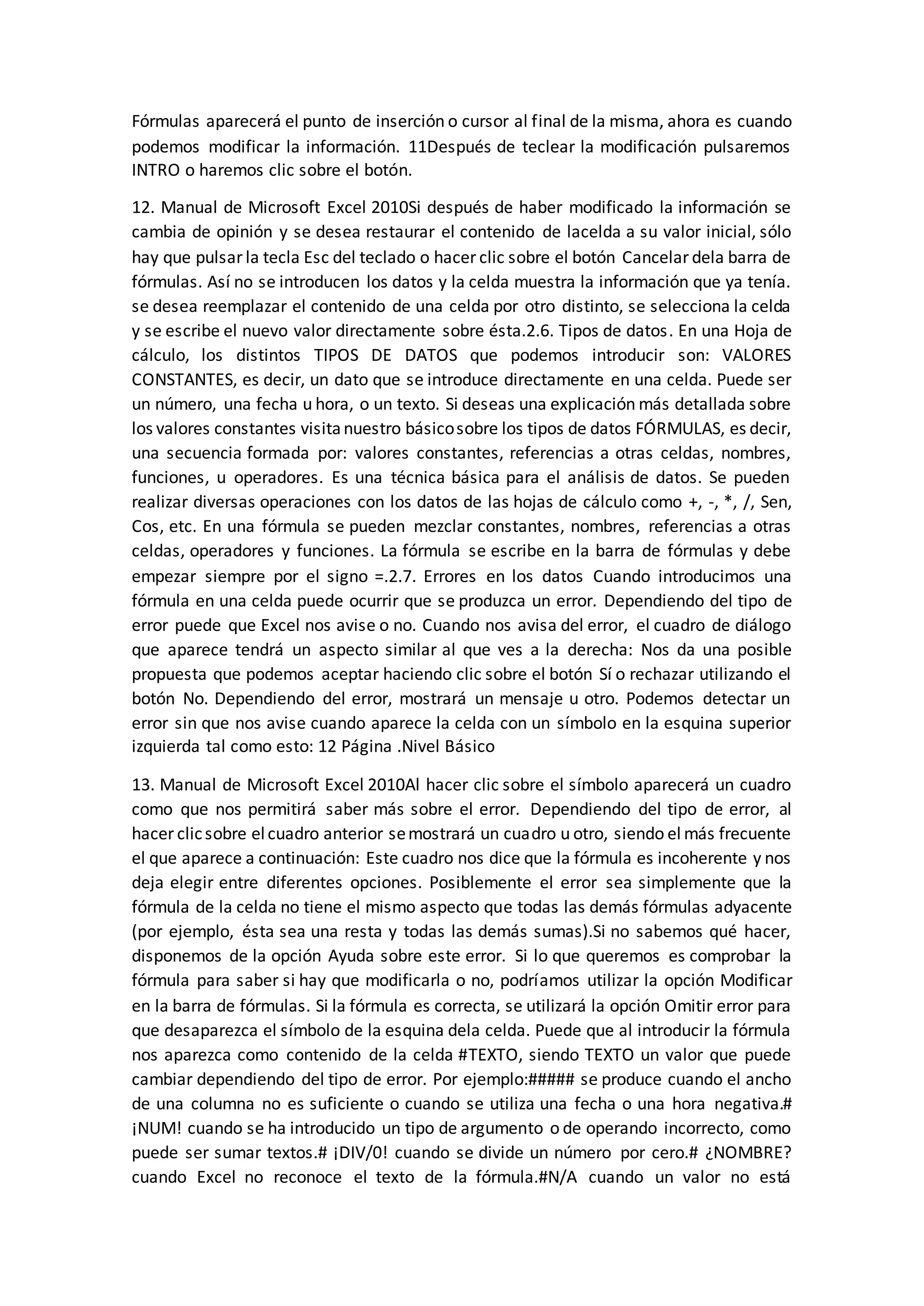 Fórmulas aparecerá el punto de inserción o cursor al final de la misma, ahora es cuando
podemos modificar la información. 11Después de teclear la modificación pulsaremos
INTRO o haremos clic sobre el botón.
12. Manual de Microsoft Excel 2010Si después de haber modificado la información se
cambia de opinión y se desea restaurar el contenido de lacelda a su valor inicial, sólo
hay que pulsar la tecla Esc del teclado o hacer clic sobre el botón Cancelar dela barra de
fórmulas. Así no se introducen los datos y la celda muestra la información que ya tenía.
se desea reemplazar el contenido de una celda por otro distinto, se selecciona la celda
y se escribe el nuevo valor directamente sobre ésta.2.6. Tipos de datos. En una Hoja de
cálculo, los distintos TIPOS DE DATOS que podemos introducir son: VALORES
CONSTANTES, es decir, un dato que se introduce directamente en una celda. Puede ser
un número, una fecha u hora, o un texto. Si deseas una explicación más detallada sobre
los valores constantes visitanuestro básicosobre los tipos de datos FÓRMULAS, es decir,
una secuencia formada por: valores constantes, referencias a otras celdas, nombres,
funciones, u operadores. Es una técnica básica para el análisis de datos. Se pueden
realizar diversas operaciones con los datos de las hojas de cálculo como +, -, *, /, Sen,
Cos, etc. En una fórmula se pueden mezclar constantes, nombres, referencias a otras
celdas, operadores y funciones. La fórmula se escribe en la barra de fórmulas y debe
empezar siempre por el signo =.2.7. Errores en los datos Cuando introducimos una
fórmula en una celda puede ocurrir que se produzca un error. Dependiendo del tipo de
error puede que Excel nos avise o no. Cuando nos avisa del error, el cuadro de diálogo
que aparece tendrá un aspecto similar al que ves a la derecha: Nos da una posible
propuesta que podemos aceptar haciendo clic sobre el botón Sí o rechazar utilizando el
botón No. Dependiendo del error, mostrará un mensaje u otro. Podemos detectar un
error sin que nos avise cuando aparece la celda con un símbolo en la esquina superior
izquierda tal como esto: 12 Página .Nivel Básico
13. Manual de Microsoft Excel 2010Al hacer clic sobre el símbolo aparecerá un cuadro
como que nos permitirá saber más sobre el error. Dependiendo del tipo de error, al
hacer clicsobre elcuadro anterior semostrará un cuadro u otro, siendo el más frecuente
el que aparece a continuación: Este cuadro nos dice que la fórmula es incoherente y nos
deja elegir entre diferentes opciones. Posiblemente el error sea simplemente que la
fórmula de la celda no tiene el mismo aspecto que todas las demás fórmulas adyacente
(por ejemplo, ésta sea una resta y todas las demás sumas).Si no sabemos qué hacer,
disponemos de la opción Ayuda sobre este error. Si lo que queremos es comprobar la
fórmula para saber si hay que modificarla o no, podríamos utilizar la opción Modificar
en la barra de fórmulas. Si la fórmula es correcta, se utilizará la opción Omitir error para
que desaparezca el símbolo de la esquina dela celda. Puede que al introducir la fórmula
nos aparezca como contenido de la celda #TEXTO, siendo TEXTO un valor que puede
cambiar dependiendo del tipo de error. Por ejemplo:##### se produce cuando el ancho
de una columna no es suficiente o cuando se utiliza una fecha o una hora negativa.#
¡NUM! cuando se ha introducido un tipo de argumento o de operando incorrecto, como
puede ser sumar textos.# ¡DIV/0! cuando se divide un número por cero.# ¿NOMBRE?
cuando Excel no reconoce el texto de la fórmula.#N/A cuando un valor no está
 