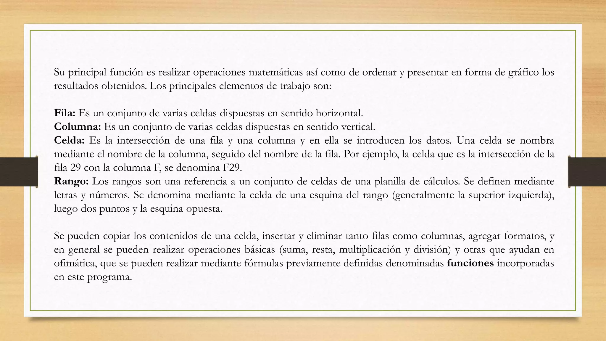 Su principal función es realizar operaciones matemáticas así como de ordenar y presentar en forma de gráfico los
resultados obtenidos. Los principales elementos de trabajo son:
Fila: Es un conjunto de varias celdas dispuestas en sentido horizontal.
Columna: Es un conjunto de varias celdas dispuestas en sentido vertical.
Celda: Es la intersección de una fila y una columna y en ella se introducen los datos. Una celda se nombra
mediante el nombre de la columna, seguido del nombre de la fila. Por ejemplo, la celda que es la intersección de la
fila 29 con la columna F, se denomina F29.
Rango: Los rangos son una referencia a un conjunto de celdas de una planilla de cálculos. Se definen mediante
letras y números. Se denomina mediante la celda de una esquina del rango (generalmente la superior izquierda),
luego dos puntos y la esquina opuesta.
Se pueden copiar los contenidos de una celda, insertar y eliminar tanto filas como columnas, agregar formatos, y
en general se pueden realizar operaciones básicas (suma, resta, multiplicación y división) y otras que ayudan en
ofimática, que se pueden realizar mediante fórmulas previamente definidas denominadas funciones incorporadas
en este programa.
 