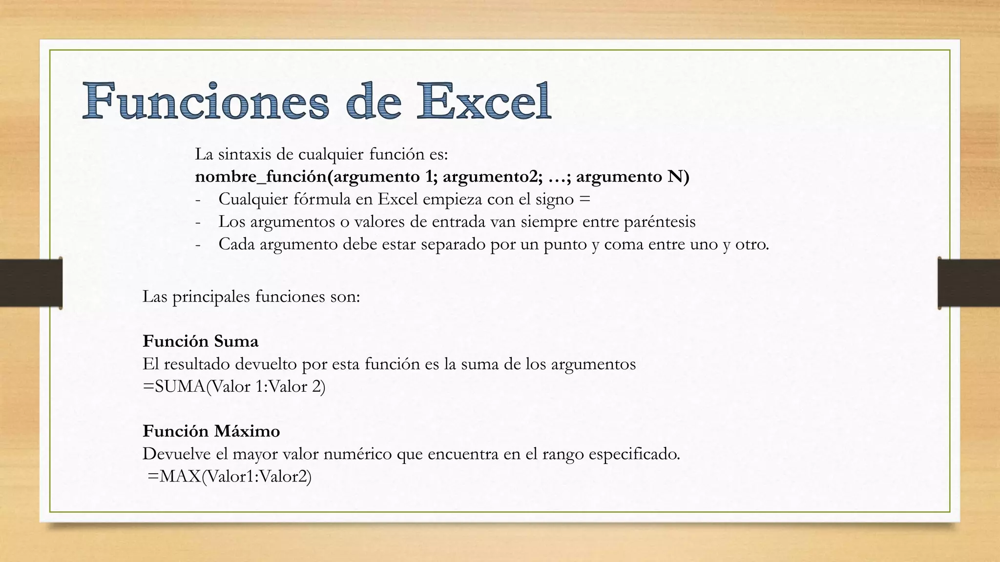 La sintaxis de cualquier función es:
nombre_función(argumento 1; argumento2; …; argumento N)
- Cualquier fórmula en Excel empieza con el signo =
- Los argumentos o valores de entrada van siempre entre paréntesis
- Cada argumento debe estar separado por un punto y coma entre uno y otro.
Las principales funciones son:
Función Suma
El resultado devuelto por esta función es la suma de los argumentos
=SUMA(Valor 1:Valor 2)
Función Máximo
Devuelve el mayor valor numérico que encuentra en el rango especificado.
=MAX(Valor1:Valor2)
 