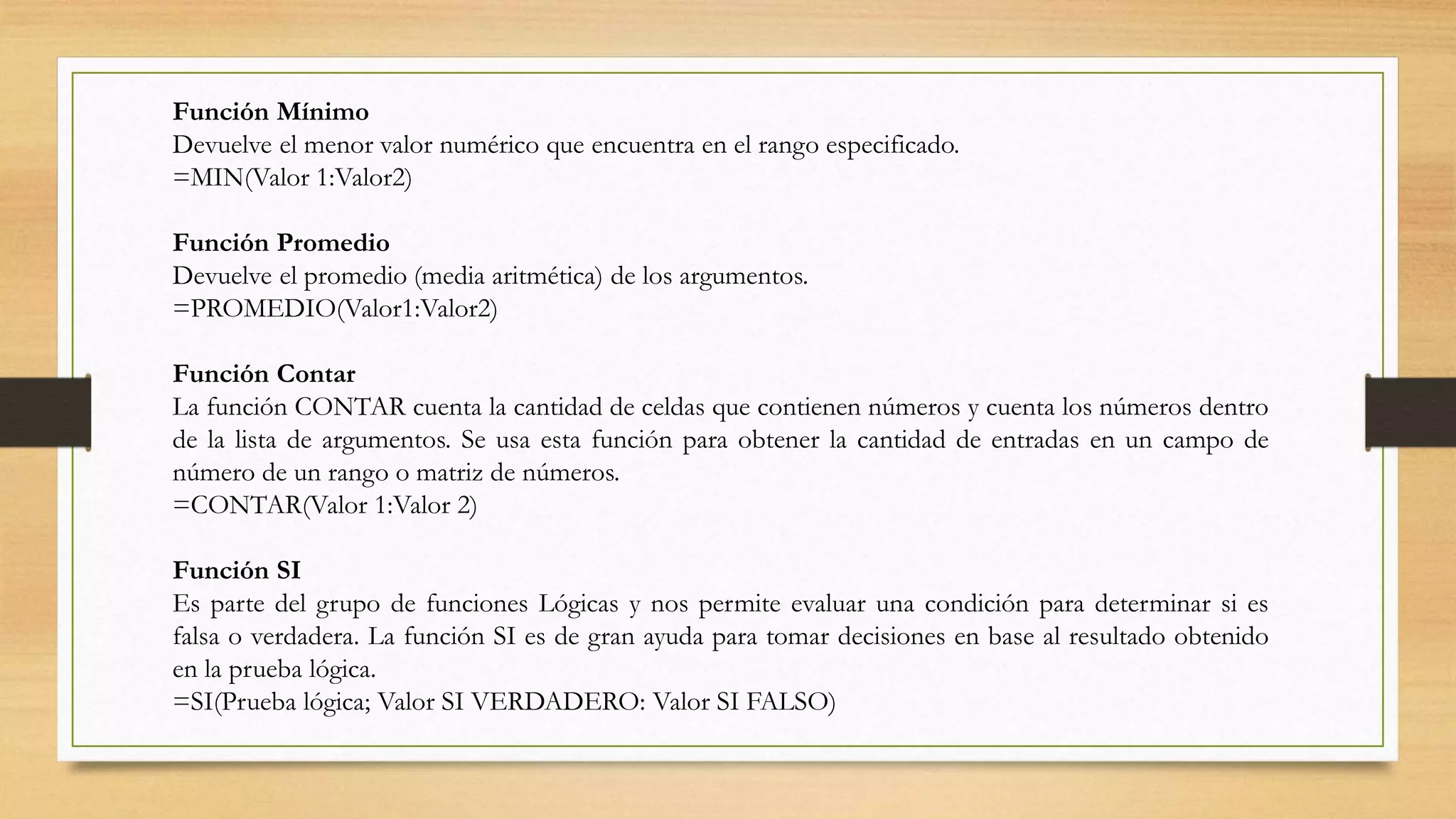 Función Mínimo
Devuelve el menor valor numérico que encuentra en el rango especificado.
=MIN(Valor 1:Valor2)
Función Promedio
Devuelve el promedio (media aritmética) de los argumentos.
=PROMEDIO(Valor1:Valor2)
Función Contar
La función CONTAR cuenta la cantidad de celdas que contienen números y cuenta los números dentro
de la lista de argumentos. Se usa esta función para obtener la cantidad de entradas en un campo de
número de un rango o matriz de números.
=CONTAR(Valor 1:Valor 2)
Función SI
Es parte del grupo de funciones Lógicas y nos permite evaluar una condición para determinar si es
falsa o verdadera. La función SI es de gran ayuda para tomar decisiones en base al resultado obtenido
en la prueba lógica.
=SI(Prueba lógica; Valor SI VERDADERO: Valor SI FALSO)
 