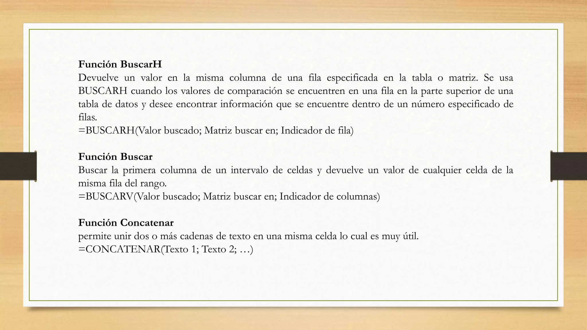 Función BuscarH
Devuelve un valor en la misma columna de una fila especificada en la tabla o matriz. Se usa
BUSCARH cuando los valores de comparación se encuentren en una fila en la parte superior de una
tabla de datos y desee encontrar información que se encuentre dentro de un número especificado de
filas.
=BUSCARH(Valor buscado; Matriz buscar en; Indicador de fila)
Función Buscar
Buscar la primera columna de un intervalo de celdas y devuelve un valor de cualquier celda de la
misma fila del rango.
=BUSCARV(Valor buscado; Matriz buscar en; Indicador de columnas)
Función Concatenar
permite unir dos o más cadenas de texto en una misma celda lo cual es muy útil.
=CONCATENAR(Texto 1; Texto 2; …)
 
