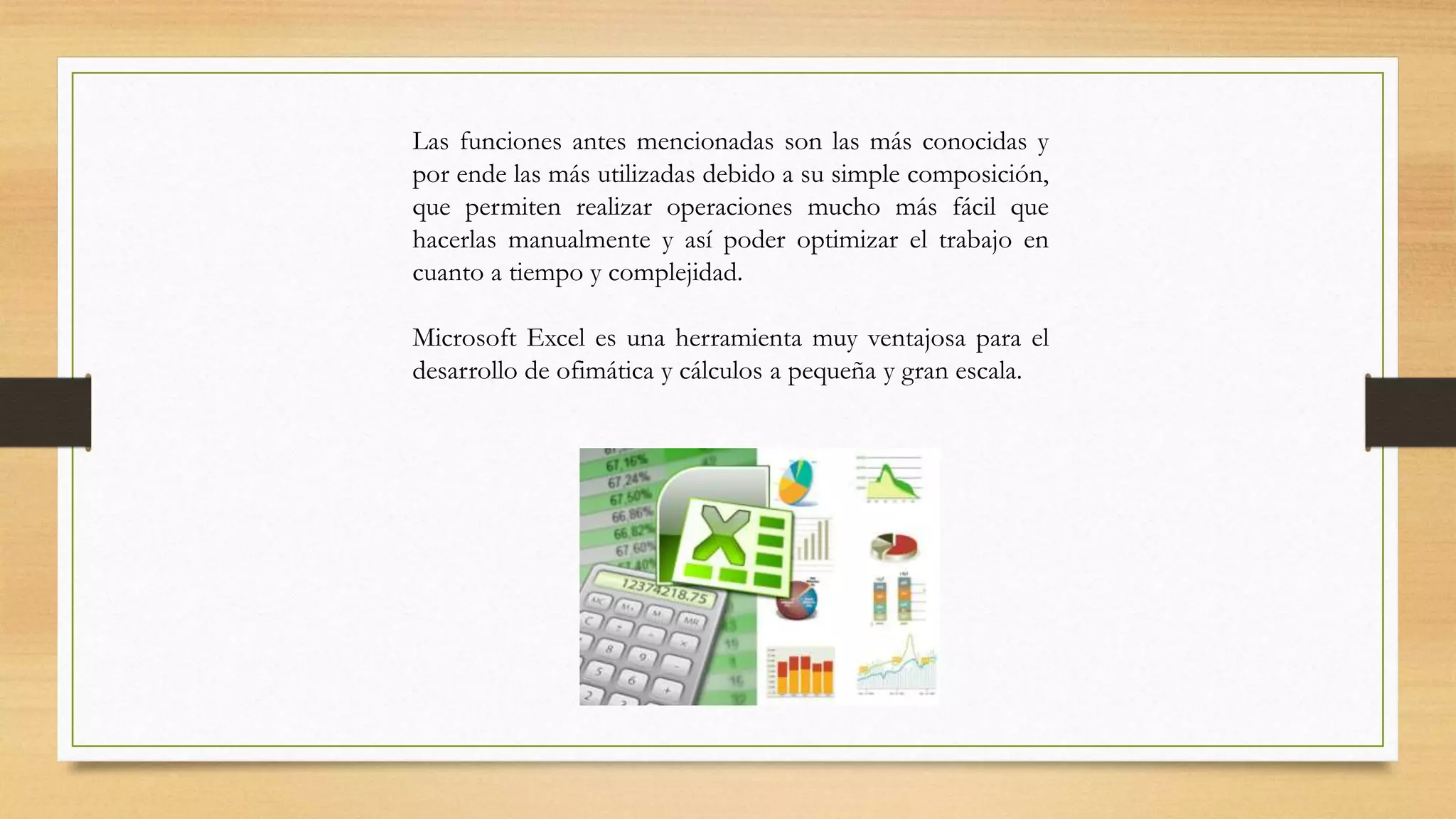 Las funciones antes mencionadas son las más conocidas y
por ende las más utilizadas debido a su simple composición,
que permiten realizar operaciones mucho más fácil que
hacerlas manualmente y así poder optimizar el trabajo en
cuanto a tiempo y complejidad.
Microsoft Excel es una herramienta muy ventajosa para el
desarrollo de ofimática y cálculos a pequeña y gran escala.
 