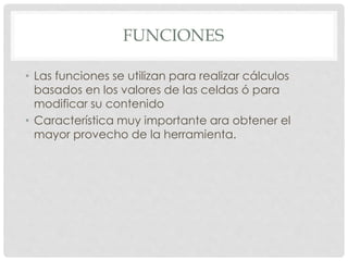 FUNCIONES
• Las funciones se utilizan para realizar cálculos
basados en los valores de las celdas ó para
modificar su contenido
• Característica muy importante ara obtener el
mayor provecho de la herramienta.
 