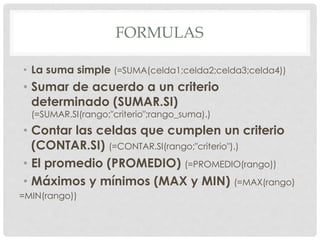 FORMULAS
• La suma simple (=SUMA(celda1;celda2;celda3;celda4))
• Sumar de acuerdo a un criterio
determinado (SUMAR.SI)
(=SUMAR.SI(rango;"criterio";rango_suma).)
• Contar las celdas que cumplen un criterio
(CONTAR.SI) (=CONTAR.SI(rango;"criterio").)
• El promedio (PROMEDIO) (=PROMEDIO(rango))
• Máximos y mínimos (MAX y MIN) (=MAX(rango)
=MIN(rango))
 