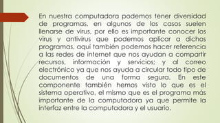En nuestra computadora podemos tener diversidad
de programas, en algunos de los casos suelen
llenarse de virus, por ello es importante conocer los
virus y antivirus que podemos aplicar a dichos
programas, aquí también podemos hacer referencia
a las redes de internet que nos ayudan a compartir
recursos, información y servicios; y al correo
electrónico ya que nos ayuda a circular todo tipo de
documentos de una forma segura. En este
componente también hemos visto lo que es el
sistema operativo, el mismo que es el programa más
importante de la computadora ya que permite la
interfaz entre la computadora y el usuario.
 