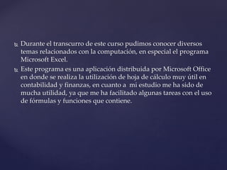  Durante el transcurro de este curso pudimos conocer diversos
temas relacionados con la computación, en especial el programa
Microsoft Excel.
Este programa es una aplicación distribuida por Microsoft Office
en donde se realiza la utilización de hoja de cálculo muy útil en
contabilidad y finanzas, en cuanto a mi estudio me ha sido de
mucha utilidad, ya que me ha facilitado algunas tareas con el uso
de fórmulas y funciones que contiene.
