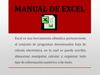 MANUAL DE EXCEL
Excel es una herramienta ofimática perteneciente
al conjunto de programas denominados hoja de
cálculo electrónica, en la cual se puede escribir,
almacenar, manipular, calcular y organizar todo
tipo de información numérico o de texto.
 