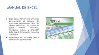 MANUAL DE EXCEL
 Excel es una herramienta ofimática
perteneciente al conjunto de
programas denominados hoja de
cálculo electrónica, en la cual se
puede escribir, almacenar,
manipular, calcular y organizar
todo tipo de información numérico
o de texto.
 Es una hoja de cálculo electrónica
desarrollado por Microsoft
 