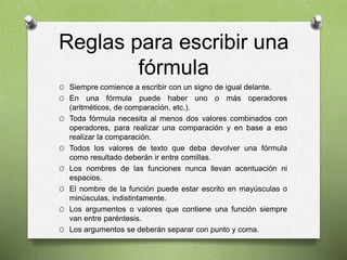 Reglas para escribir una
fórmula
O Siempre comience a escribir con un signo de igual delante.
O En una fórmula puede haber uno o más operadores
(aritméticos, de comparación, etc.).
O Toda fórmula necesita al menos dos valores combinados con
operadores, para realizar una comparación y en base a eso
realizar la comparación.
O Todos los valores de texto que deba devolver una fórmula
como resultado deberán ir entre comillas.
O Los nombres de las funciones nunca llevan acentuación ni
espacios.
O El nombre de la función puede estar escrito en mayúsculas o
minúsculas, indistintamente.
O Los argumentos o valores que contiene una función siempre
van entre paréntesis.
O Los argumentos se deberán separar con punto y coma.
 