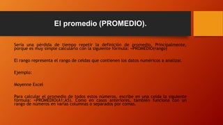 El promedio (PROMEDIO).
Sería una pérdida de tiempo repetir la definición de promedio. Principalmente,
porque es muy simple calcularlo con la siguiente fórmula: =PROMEDIO(rango)
El rango representa el rango de celdas que contienen los datos numéricos a analizar.
Ejemplo:
Moyenne Excel
Para calcular el promedio de todos estos números, escribe en una celda la siguiente
fórmula: =PROMEDIO(A1:A5). Como en casos anteriores, también funciona con un
rango de números en varias columnas o separados por comas.
 