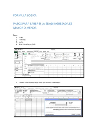 FORMULA LOGICA
PASOS PARA SABER SI LA EDAD INGRESADA ES
MAYOR O MENOR
Pasos
1. Excel
2. Formulas
3. Lógica
4. SeleccionarlaopciónSI
5. Una vez seleccionadolaopciónSInosmuestraestaimagen
 