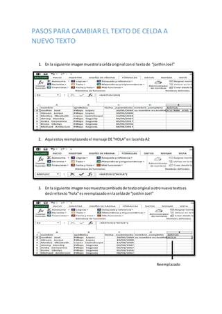 PASOS PARA CAMBIAR EL TEXTO DE CELDA A
NUEVO TEXTO
1. En la siguiente imagenmuestralaceldaoriginal conel textode “josthinJoel”
2. Aquí estoyreemplazandoel mensaje DE“HOLA”en laceldaA2
3. En la siguiente imagennosmuestracambiadode textooriginal aotronuevotextoes
decirel texto“hola”es reemplazadoenlaceldade “josthinJoel”
Reemplazado
 